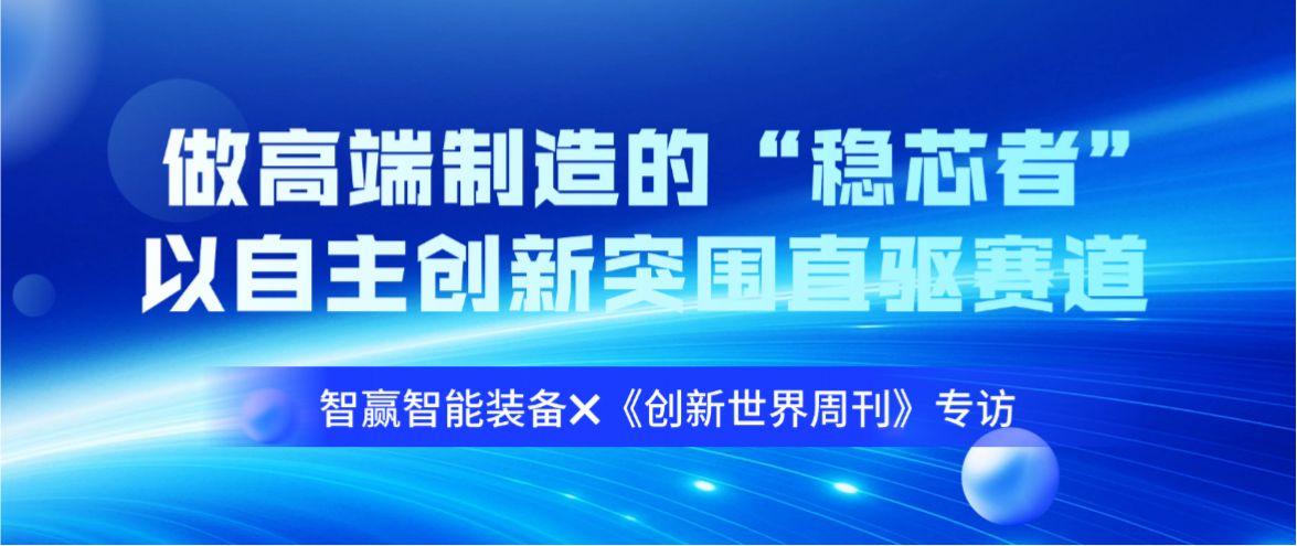 智赢智能装备✖《创新世界周刊》专访：做高端制造的&ldquo;稳芯者&rdquo;，以自主创新突围直驱赛道